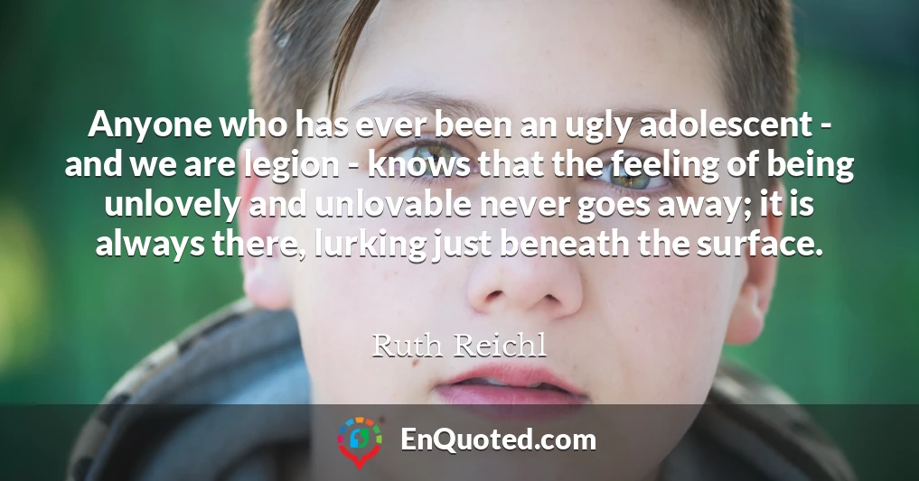 Anyone who has ever been an ugly adolescent - and we are legion - knows that the feeling of being unlovely and unlovable never goes away; it is always there, lurking just beneath the surface.
