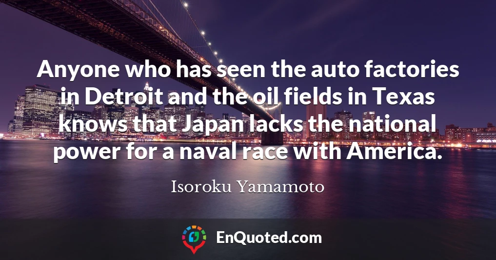 Anyone who has seen the auto factories in Detroit and the oil fields in Texas knows that Japan lacks the national power for a naval race with America.