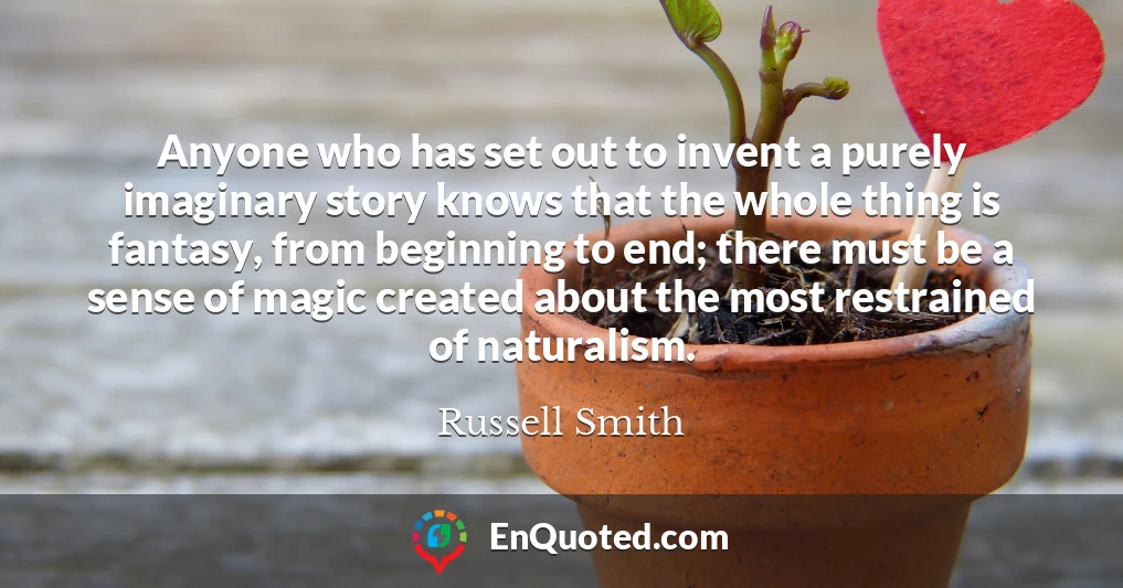 Anyone who has set out to invent a purely imaginary story knows that the whole thing is fantasy, from beginning to end; there must be a sense of magic created about the most restrained of naturalism.