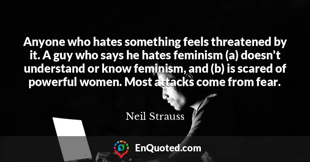 Anyone who hates something feels threatened by it. A guy who says he hates feminism (a) doesn't understand or know feminism, and (b) is scared of powerful women. Most attacks come from fear.