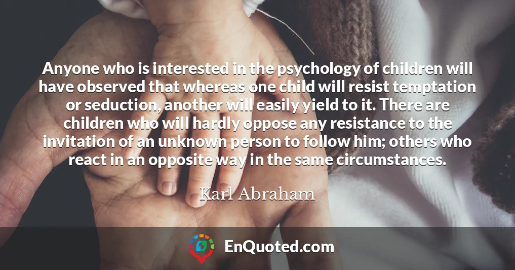 Anyone who is interested in the psychology of children will have observed that whereas one child will resist temptation or seduction, another will easily yield to it. There are children who will hardly oppose any resistance to the invitation of an unknown person to follow him; others who react in an opposite way in the same circumstances.