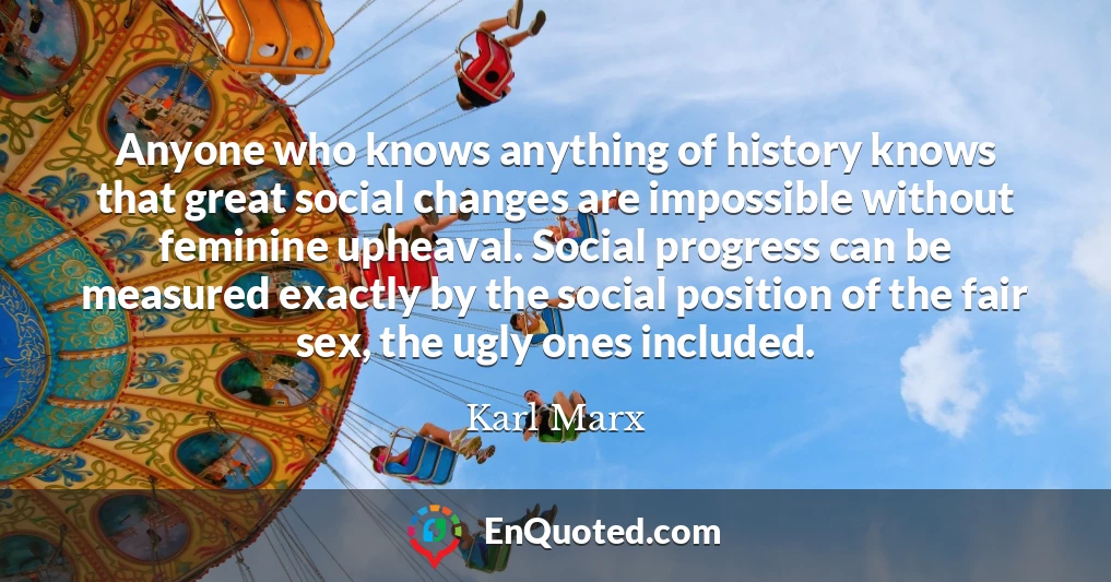 Anyone who knows anything of history knows that great social changes are impossible without feminine upheaval. Social progress can be measured exactly by the social position of the fair sex, the ugly ones included.