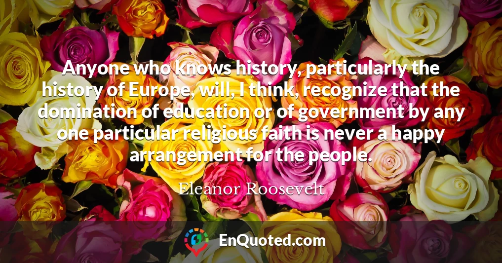 Anyone who knows history, particularly the history of Europe, will, I think, recognize that the domination of education or of government by any one particular religious faith is never a happy arrangement for the people.