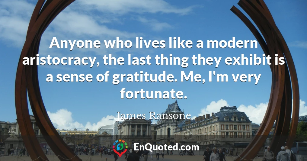 Anyone who lives like a modern aristocracy, the last thing they exhibit is a sense of gratitude. Me, I'm very fortunate.