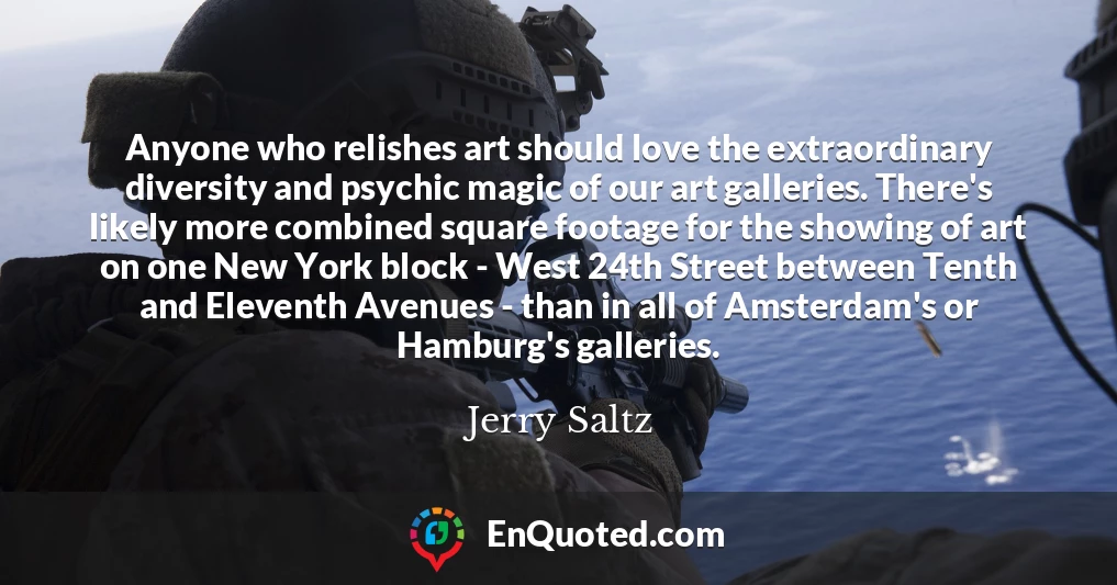 Anyone who relishes art should love the extraordinary diversity and psychic magic of our art galleries. There's likely more combined square footage for the showing of art on one New York block - West 24th Street between Tenth and Eleventh Avenues - than in all of Amsterdam's or Hamburg's galleries.