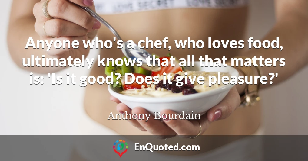 Anyone who's a chef, who loves food, ultimately knows that all that matters is: 'Is it good? Does it give pleasure?'