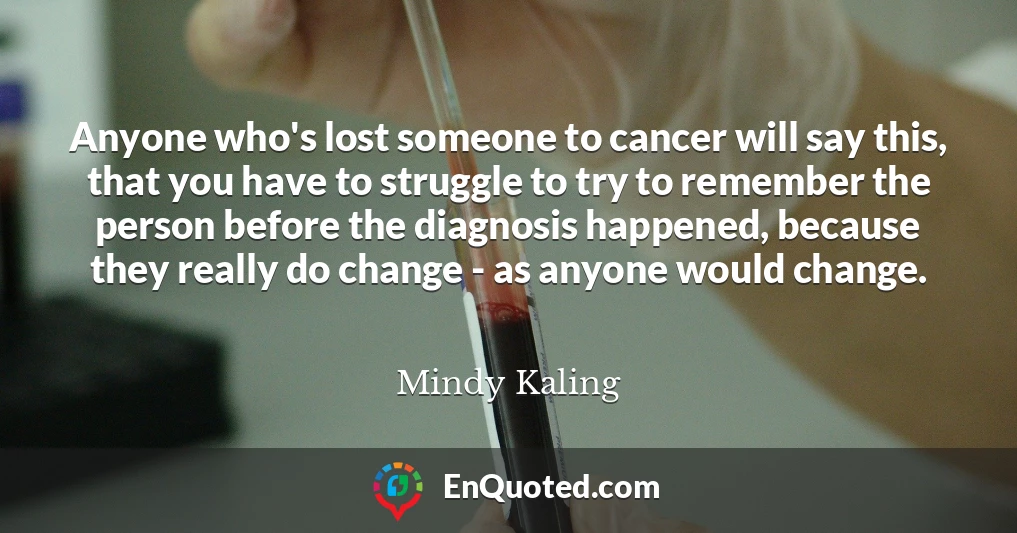 Anyone who's lost someone to cancer will say this, that you have to struggle to try to remember the person before the diagnosis happened, because they really do change - as anyone would change.