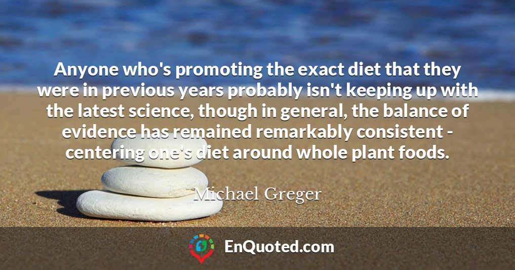 Anyone who's promoting the exact diet that they were in previous years probably isn't keeping up with the latest science, though in general, the balance of evidence has remained remarkably consistent - centering one's diet around whole plant foods.