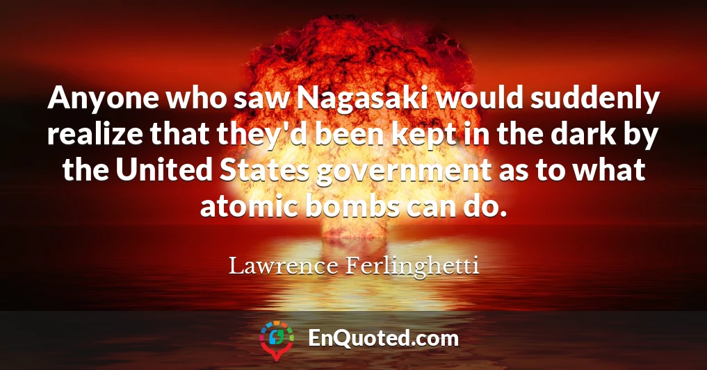 Anyone who saw Nagasaki would suddenly realize that they'd been kept in the dark by the United States government as to what atomic bombs can do.