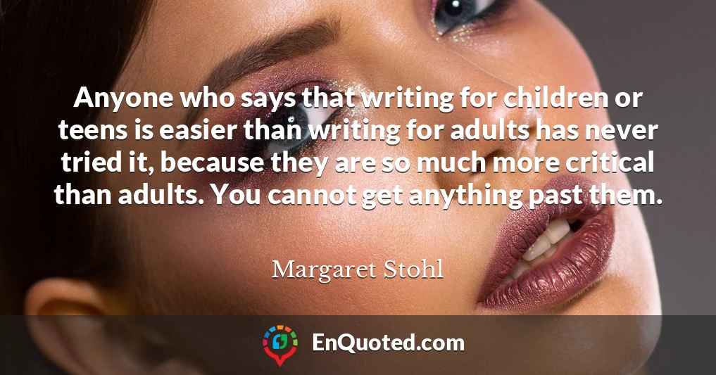 Anyone who says that writing for children or teens is easier than writing for adults has never tried it, because they are so much more critical than adults. You cannot get anything past them.