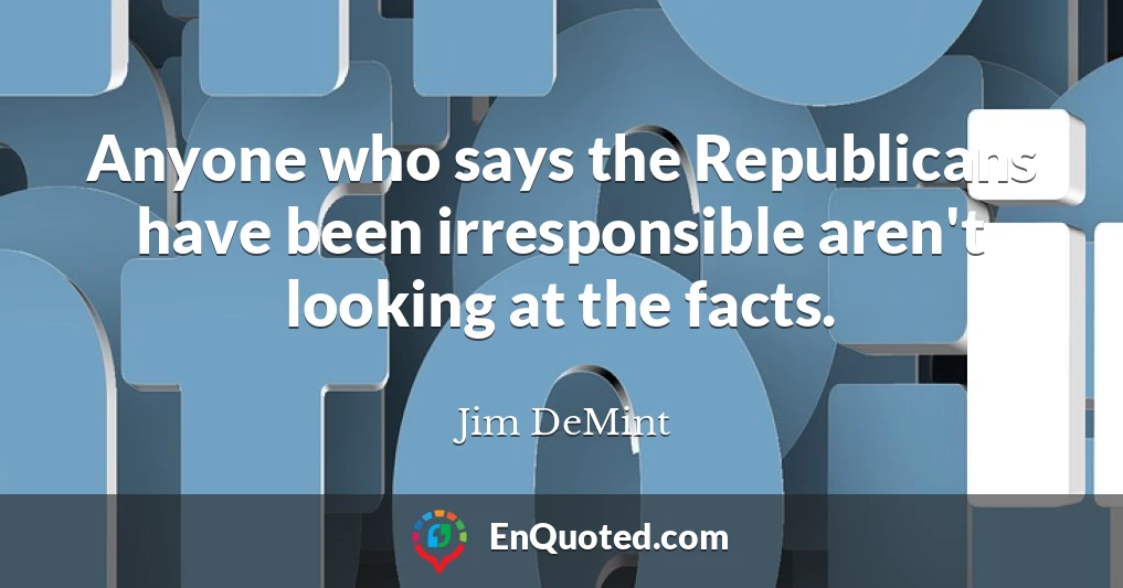 Anyone who says the Republicans have been irresponsible aren't looking at the facts.