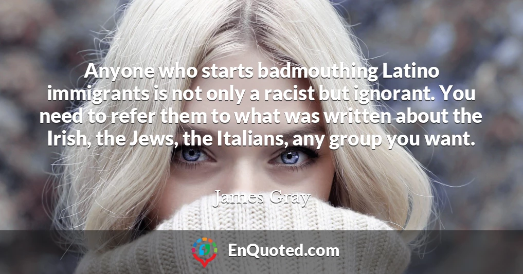 Anyone who starts badmouthing Latino immigrants is not only a racist but ignorant. You need to refer them to what was written about the Irish, the Jews, the Italians, any group you want.