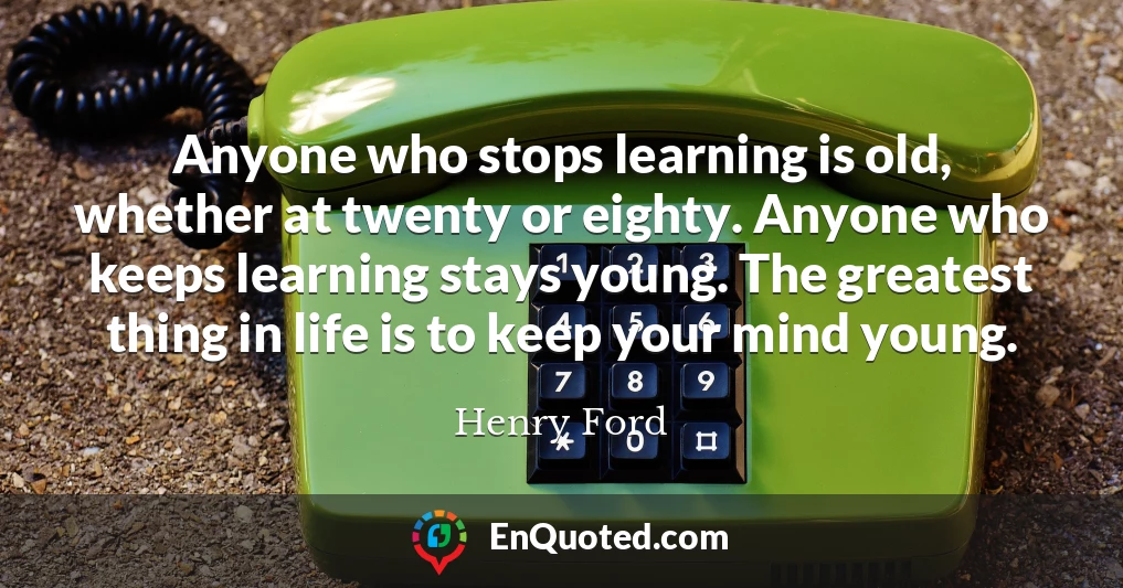 Anyone who stops learning is old, whether at twenty or eighty. Anyone who keeps learning stays young. The greatest thing in life is to keep your mind young.