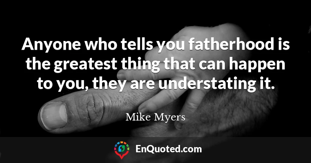 Anyone who tells you fatherhood is the greatest thing that can happen to you, they are understating it.