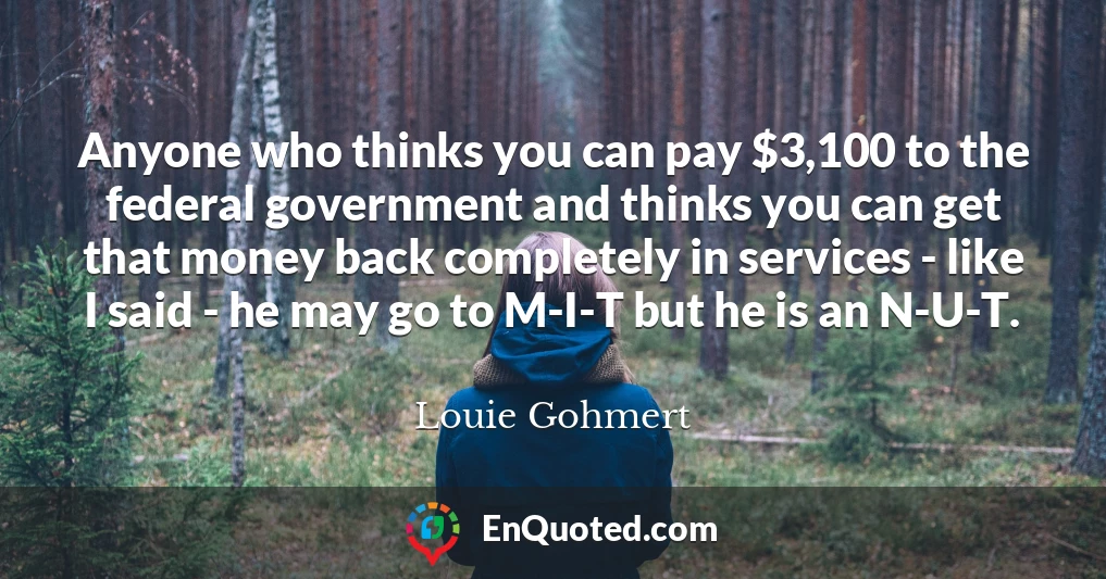 Anyone who thinks you can pay $3,100 to the federal government and thinks you can get that money back completely in services - like I said - he may go to M-I-T but he is an N-U-T.