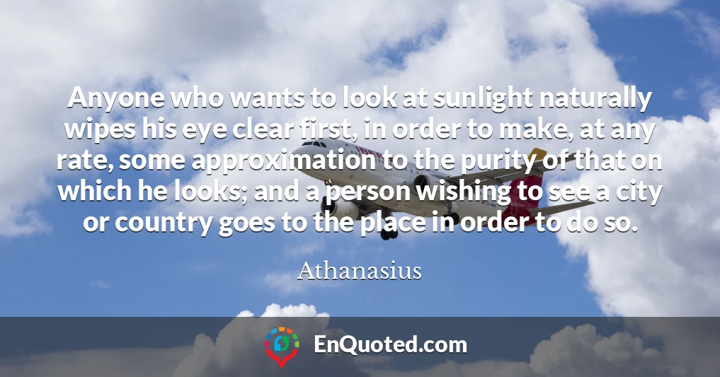 Anyone who wants to look at sunlight naturally wipes his eye clear first, in order to make, at any rate, some approximation to the purity of that on which he looks; and a person wishing to see a city or country goes to the place in order to do so.