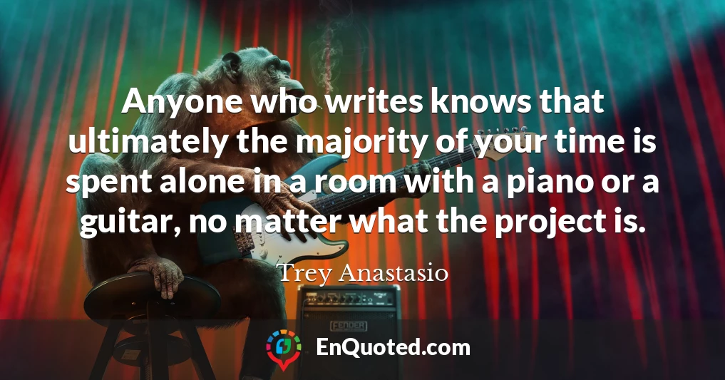 Anyone who writes knows that ultimately the majority of your time is spent alone in a room with a piano or a guitar, no matter what the project is.