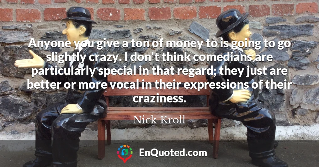 Anyone you give a ton of money to is going to go slightly crazy. I don't think comedians are particularly special in that regard; they just are better or more vocal in their expressions of their craziness.