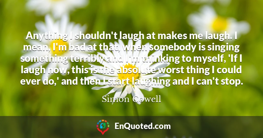 Anything I shouldn't laugh at makes me laugh. I mean, I'm bad at that, when somebody is singing something terribly and I'm thinking to myself, 'If I laugh now, this is the absolute worst thing I could ever do,' and then I start laughing and I can't stop.