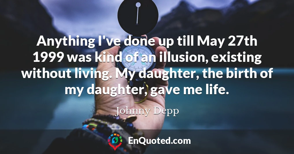 Anything I've done up till May 27th 1999 was kind of an illusion, existing without living. My daughter, the birth of my daughter, gave me life.