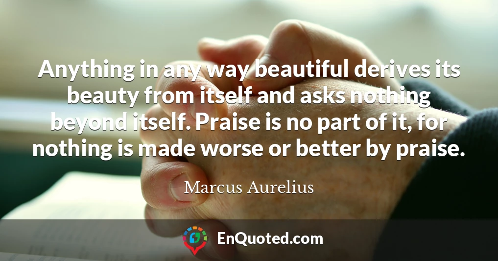 Anything in any way beautiful derives its beauty from itself and asks nothing beyond itself. Praise is no part of it, for nothing is made worse or better by praise.