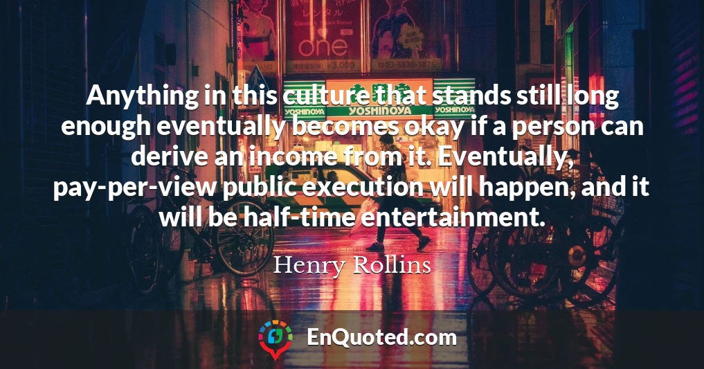 Anything in this culture that stands still long enough eventually becomes okay if a person can derive an income from it. Eventually, pay-per-view public execution will happen, and it will be half-time entertainment.