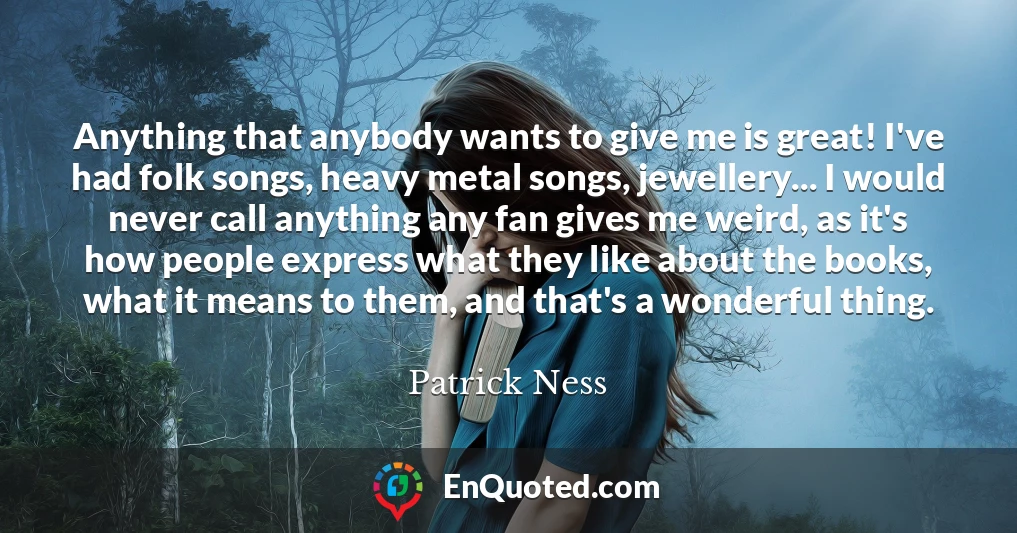 Anything that anybody wants to give me is great! I've had folk songs, heavy metal songs, jewellery... I would never call anything any fan gives me weird, as it's how people express what they like about the books, what it means to them, and that's a wonderful thing.