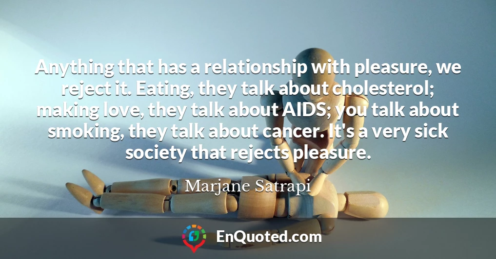 Anything that has a relationship with pleasure, we reject it. Eating, they talk about cholesterol; making love, they talk about AIDS; you talk about smoking, they talk about cancer. It's a very sick society that rejects pleasure.
