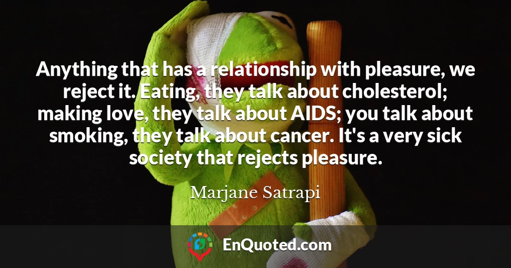 Anything that has a relationship with pleasure, we reject it. Eating, they talk about cholesterol; making love, they talk about AIDS; you talk about smoking, they talk about cancer. It's a very sick society that rejects pleasure.