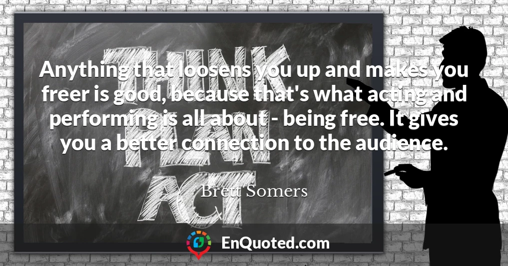 Anything that loosens you up and makes you freer is good, because that's what acting and performing is all about - being free. It gives you a better connection to the audience.