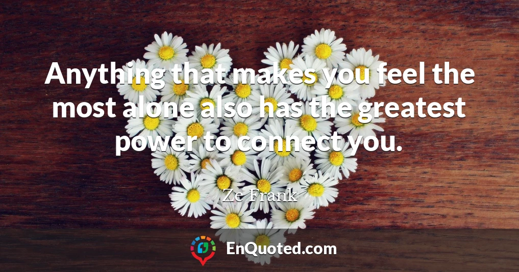 Anything that makes you feel the most alone also has the greatest power to connect you.