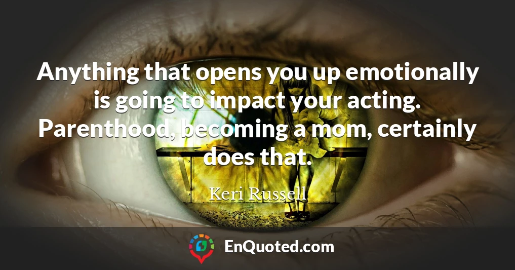 Anything that opens you up emotionally is going to impact your acting. Parenthood, becoming a mom, certainly does that.