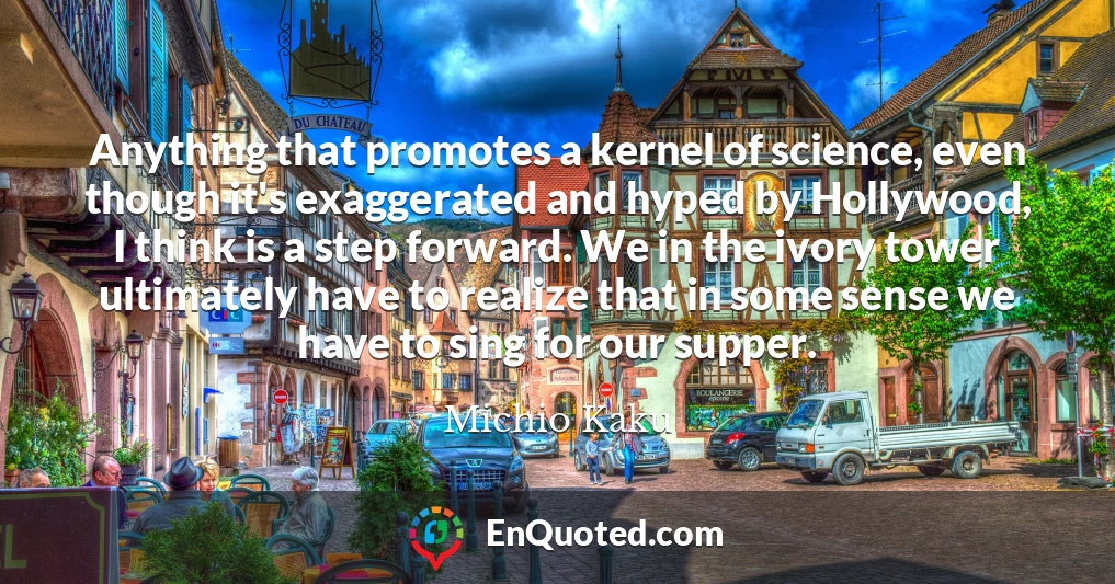 Anything that promotes a kernel of science, even though it's exaggerated and hyped by Hollywood, I think is a step forward. We in the ivory tower ultimately have to realize that in some sense we have to sing for our supper.