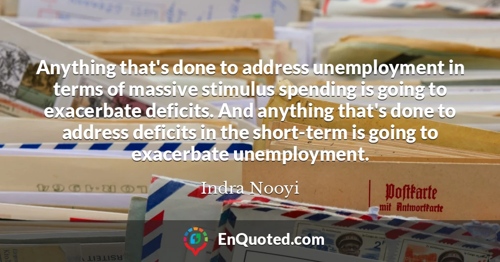 Anything that's done to address unemployment in terms of massive stimulus spending is going to exacerbate deficits. And anything that's done to address deficits in the short-term is going to exacerbate unemployment.