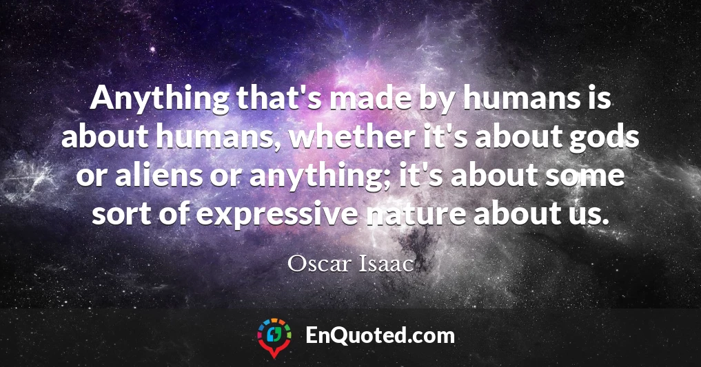 Anything that's made by humans is about humans, whether it's about gods or aliens or anything; it's about some sort of expressive nature about us.