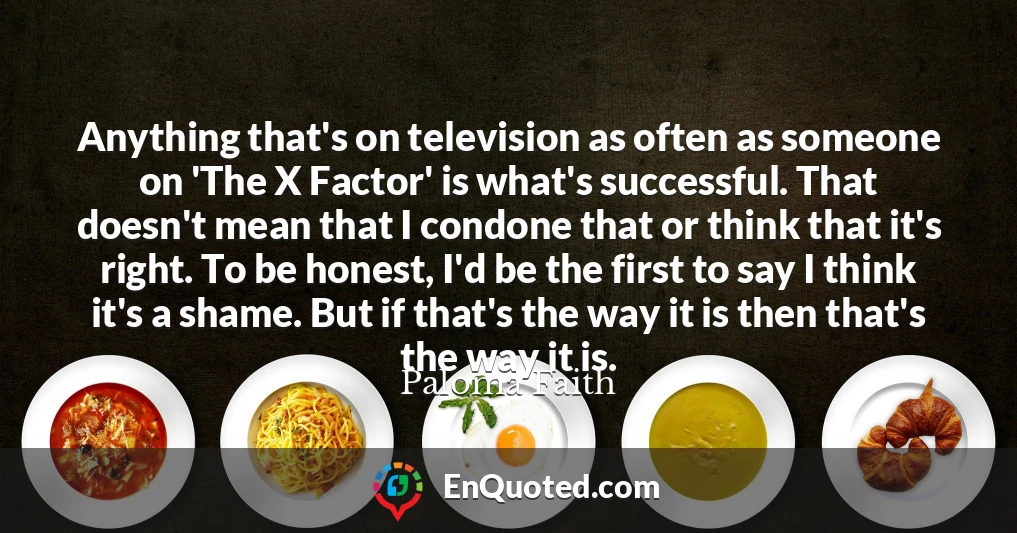 Anything that's on television as often as someone on 'The X Factor' is what's successful. That doesn't mean that I condone that or think that it's right. To be honest, I'd be the first to say I think it's a shame. But if that's the way it is then that's the way it is.