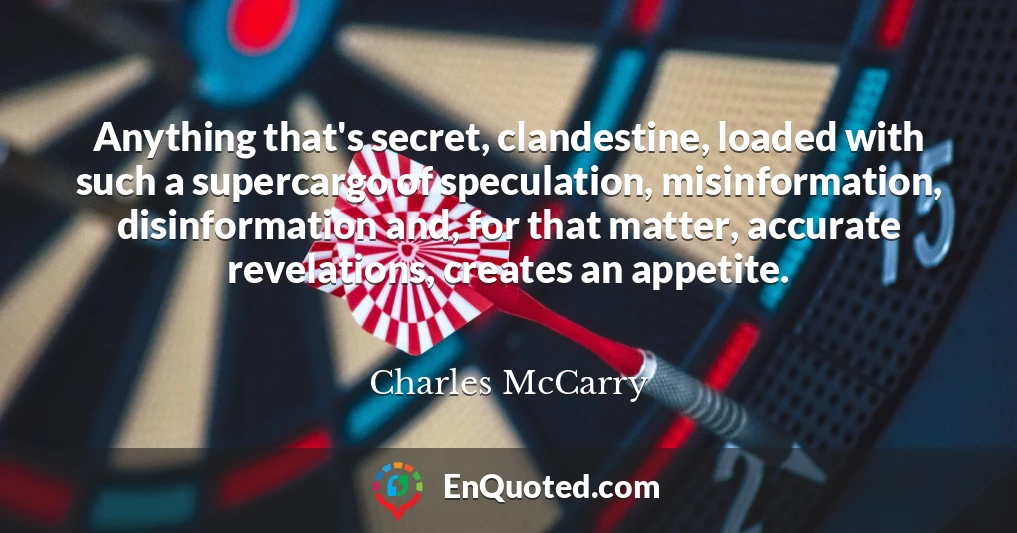 Anything that's secret, clandestine, loaded with such a supercargo of speculation, misinformation, disinformation and, for that matter, accurate revelations, creates an appetite.