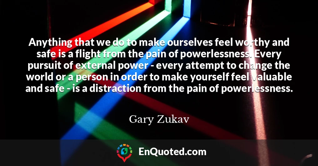 Anything that we do to make ourselves feel worthy and safe is a flight from the pain of powerlessness. Every pursuit of external power - every attempt to change the world or a person in order to make yourself feel valuable and safe - is a distraction from the pain of powerlessness.