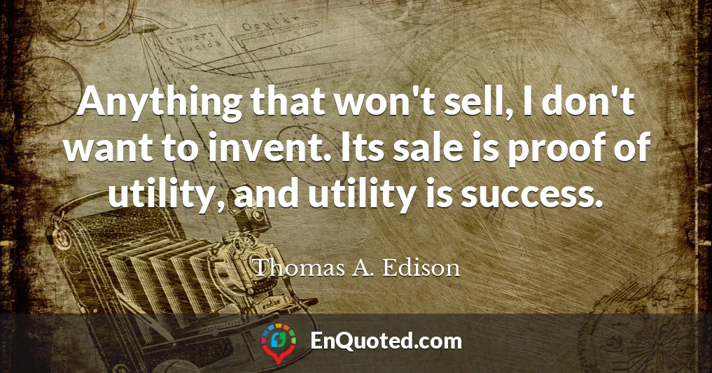 Anything that won't sell, I don't want to invent. Its sale is proof of utility, and utility is success.
