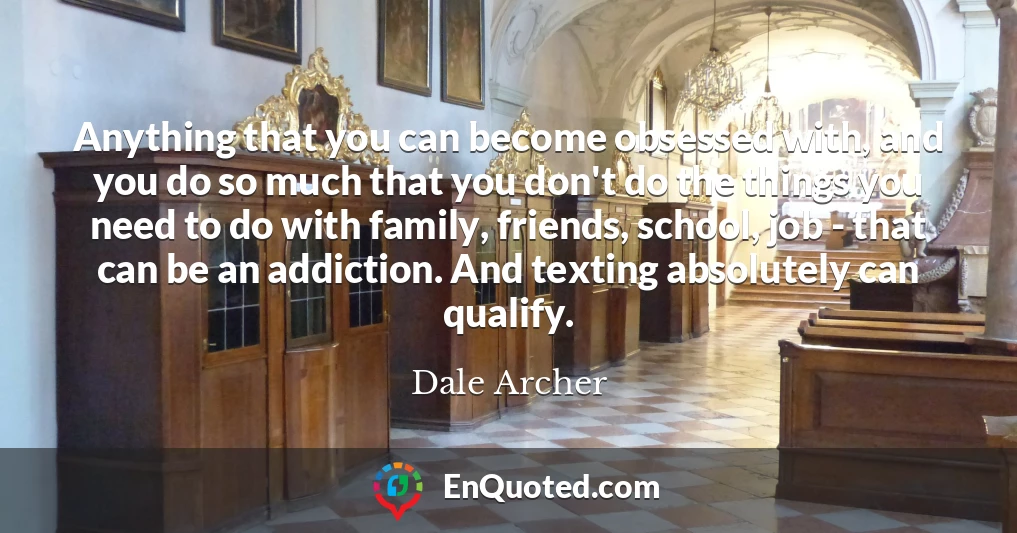 Anything that you can become obsessed with, and you do so much that you don't do the things you need to do with family, friends, school, job - that can be an addiction. And texting absolutely can qualify.