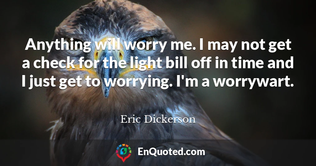 Anything will worry me. I may not get a check for the light bill off in time and I just get to worrying. I'm a worrywart.