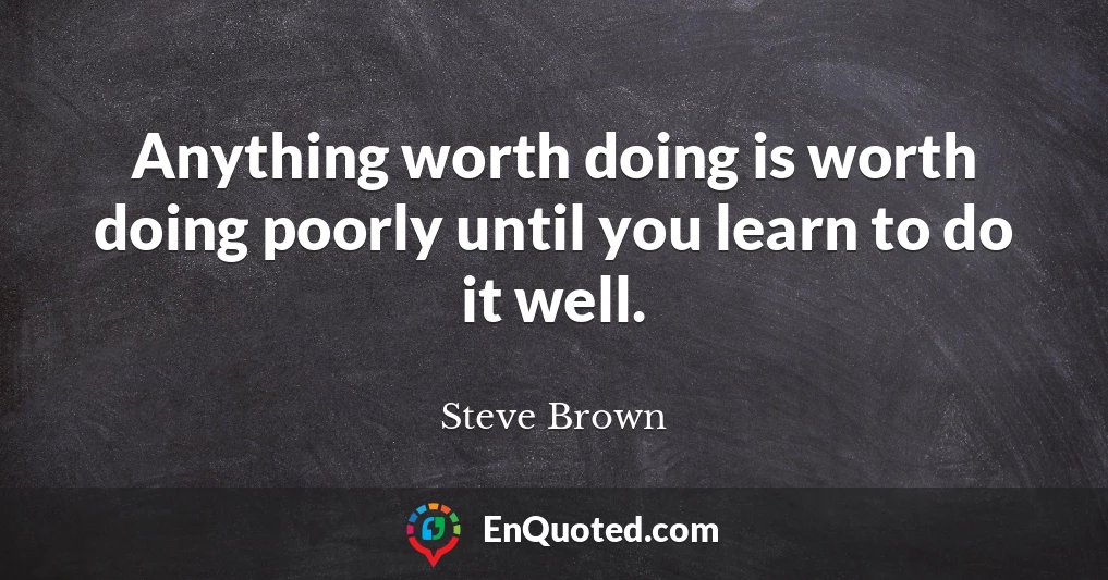 Anything worth doing is worth doing poorly until you learn to do it well.
