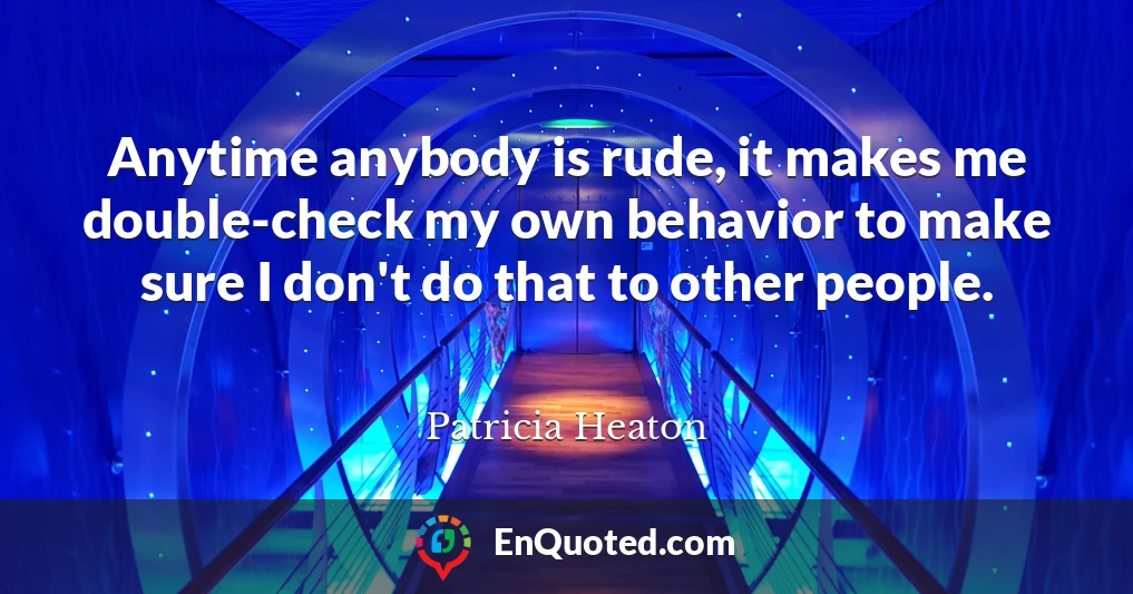 Anytime anybody is rude, it makes me double-check my own behavior to make sure I don't do that to other people.