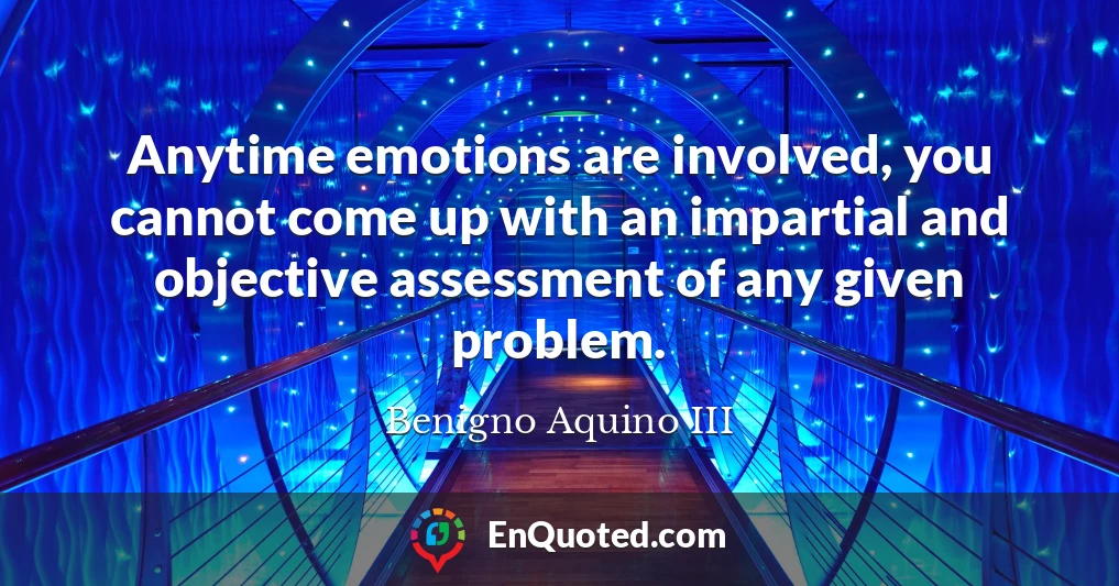 Anytime emotions are involved, you cannot come up with an impartial and objective assessment of any given problem.