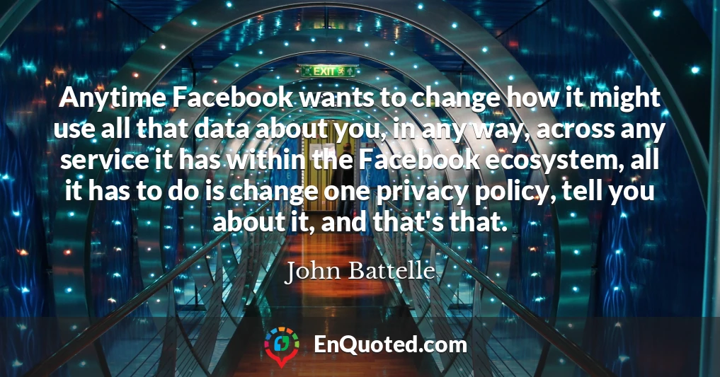 Anytime Facebook wants to change how it might use all that data about you, in any way, across any service it has within the Facebook ecosystem, all it has to do is change one privacy policy, tell you about it, and that's that.