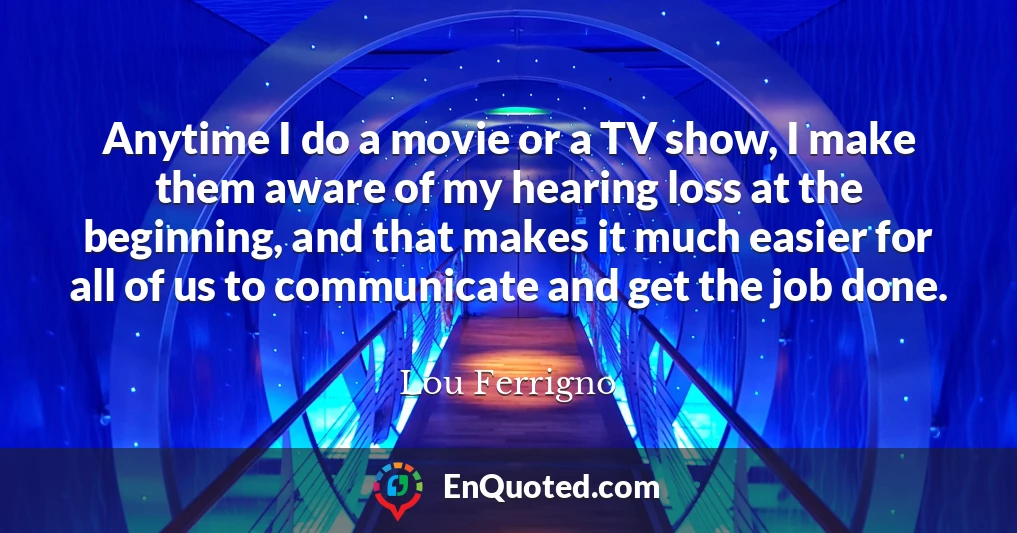 Anytime I do a movie or a TV show, I make them aware of my hearing loss at the beginning, and that makes it much easier for all of us to communicate and get the job done.