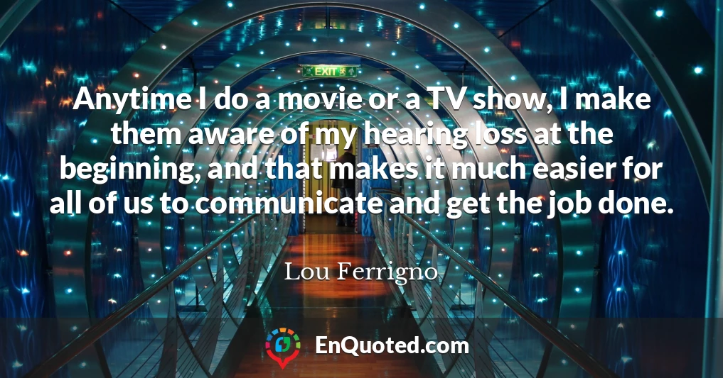 Anytime I do a movie or a TV show, I make them aware of my hearing loss at the beginning, and that makes it much easier for all of us to communicate and get the job done.