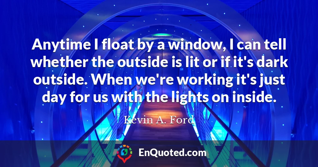Anytime I float by a window, I can tell whether the outside is lit or if it's dark outside. When we're working it's just day for us with the lights on inside.