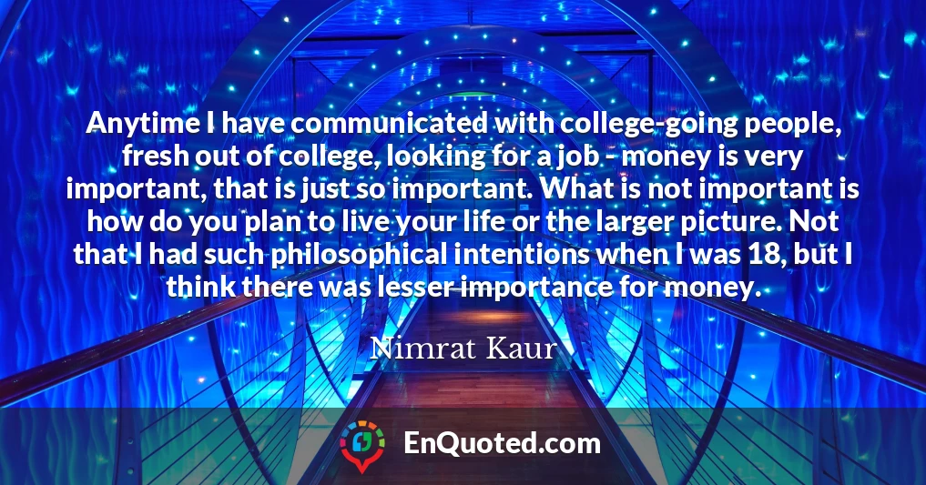 Anytime I have communicated with college-going people, fresh out of college, looking for a job - money is very important, that is just so important. What is not important is how do you plan to live your life or the larger picture. Not that I had such philosophical intentions when I was 18, but I think there was lesser importance for money.