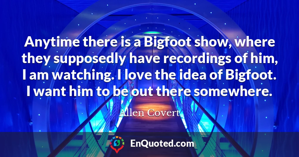 Anytime there is a Bigfoot show, where they supposedly have recordings of him, I am watching. I love the idea of Bigfoot. I want him to be out there somewhere.